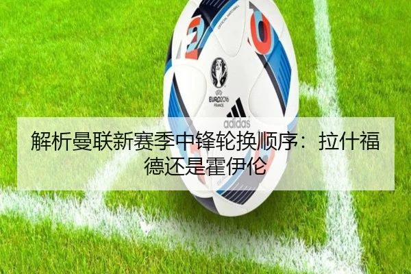 解析曼联新赛季中锋轮换顺序：拉什福德还是霍伊伦